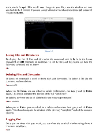 and	q	stands	for	quit.	This	should	save	changes	to	your	file,	close	the	vi	editor	and	take
you	back	to	the	#	prompt.	If	you	are	to	quit	without	saving	changes	just	type	:q!	instead	of
:wq	and	hit	Enter.
	
Figure	3.	7
Listing	Files	and	Directories
To	 display	 the	 list	 of	 files	 and	 directories	 the	 command	 used	 is	 ls.	 ls	 is	 the	 Linux
equivalent	of	DIR	command	in	Windows.	To	list	the	files	and	directories	just	type	the
following	command	and	hit	Enter.
#	ls
	
Deleting	Files	and	Directories
In	 Linux	 rm	 command	 is	 used	 to	 delete	 files	 and	 directories.	 To	 delete	 a	 file	 use	 the
command	as	shown	below:
#	rm	samplefile
	
When	you	hit	Enter,	you	are	asked	for	delete	confirmation.	Just	type	y	and	hit	Enter
again.	This	should	complete	the	deletion	of	the	file	“samplefile”.
To	delete	a	directory	and	all	its	contents	use	the	following	command:
#	rm	-r	sampledir
	
When	you	hit	Enter,	you	are	asked	for	a	delete	confirmation.	Just	type	y	and	hit	Enter
again.	This	should	complete	the	deletion	of	the	directory	“sampledir”	and	all	the	contents
inside	it.
	
Logging	Out
Once	you	are	done	with	your	work,	you	can	close	the	terminal	window	using	the	 exit
command	as	follows:
#	exit
 