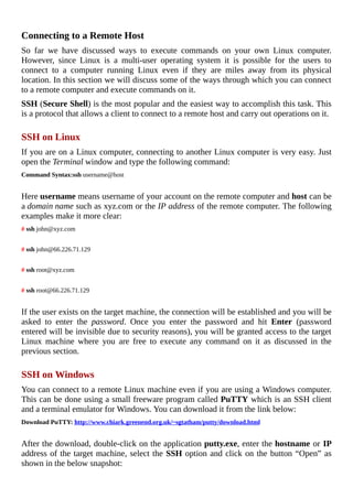 Connecting	to	a	Remote	Host
So	 far	 we	 have	 discussed	 ways	 to	 execute	 commands	 on	 your	 own	 Linux	 computer.
However,	 since	 Linux	 is	 a	 multi-user	 operating	 system	 it	 is	 possible	 for	 the	 users	 to
connect	 to	 a	 computer	 running	 Linux	 even	 if	 they	 are	 miles	 away	 from	 its	 physical
location.	In	this	section	we	will	discuss	some	of	the	ways	through	which	you	can	connect
to	a	remote	computer	and	execute	commands	on	it.
SSH	(Secure	Shell)	is	the	most	popular	and	the	easiest	way	to	accomplish	this	task.	This
is	a	protocol	that	allows	a	client	to	connect	to	a	remote	host	and	carry	out	operations	on	it.
	
SSH	on	Linux
If	you	are	on	a	Linux	computer,	connecting	to	another	Linux	computer	is	very	easy.	Just
open	the	Terminal	window	and	type	the	following	command:
Command	Syntax:ssh	username@host
	
Here	username	means	username	of	your	account	on	the	remote	computer	and	host	can	be
a	domain	name	such	as	xyz.com	or	the	IP	address	of	the	remote	computer.	The	following
examples	make	it	more	clear:
#	ssh	john@xyz.com
	
#	ssh	john@66.226.71.129
	
#	ssh	root@xyz.com
	
#	ssh	root@66.226.71.129
	
If	the	user	exists	on	the	target	machine,	the	connection	will	be	established	and	you	will	be
asked	 to	 enter	 the	 password.	 Once	 you	 enter	 the	 password	 and	 hit	 Enter	 (password
entered	will	be	invisible	due	to	security	reasons),	you	will	be	granted	access	to	the	target
Linux	 machine	 where	 you	 are	 free	 to	 execute	 any	 command	 on	 it	 as	 discussed	 in	 the
previous	section.
	
SSH	on	Windows
You	can	connect	to	a	remote	Linux	machine	even	if	you	are	using	a	Windows	computer.
This	can	be	done	using	a	small	freeware	program	called	PuTTY	which	is	an	SSH	client
and	a	terminal	emulator	for	Windows.	You	can	download	it	from	the	link	below:
Download	PuTTY:	http://www.chiark.greenend.org.uk/~sgtatham/putty/download.html
	
After	the	download,	double-click	on	the	application	putty.exe,	enter	the	hostname	or	IP
address	of	the	target	machine,	select	the	SSH	option	and	click	on	the	button	“Open”	as
shown	in	the	below	snapshot:
	
 