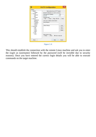 Figure	3.	8
	
This	should	establish	the	connection	with	the	remote	Linux	machine	and	ask	you	to	enter
the	 Login	 as	 (username)	 followed	 by	 the	 password	 (will	 be	 invisible	 due	 to	 security
reasons).	 Once	 you	 have	 entered	 the	 correct	 login	 details	 you	 will	 be	 able	 to	 execute
commands	on	the	target	machine.
	
 