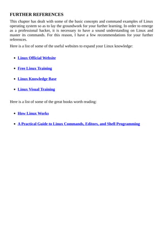 FURTHER	REFERENCES
This	chapter	has	dealt	with	some	of	the	basic	concepts	and	command	examples	of	Linux
operating	system	so	as	to	lay	the	groundwork	for	your	further	learning.	In	order	to	emerge
as	 a	 professional	 hacker,	 it	 is	 necessary	 to	 have	 a	 sound	 understanding	 on	 Linux	 and
master	 its	 commands.	 For	 this	 reason,	 I	 have	 a	 few	 recommendations	 for	 your	 further
references.
Here	is	a	list	of	some	of	the	useful	websites	to	expand	your	Linux	knowledge:
	
Linux	Official	Website
	
Free	Linux	Training
	
Linux	Knowledge	Base
	
Linux	Visual	Training
	
Here	is	a	list	of	some	of	the	great	books	worth	reading:
	
How	Linux	Works
	
A	Practical	Guide	to	Linux	Commands,	Editors,	and	Shell	Programming
 