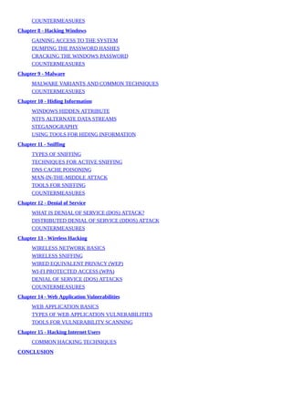 COUNTERMEASURES
Chapter	8	-	Hacking	Windows
GAINING	ACCESS	TO	THE	SYSTEM
DUMPING	THE	PASSWORD	HASHES
CRACKING	THE	WINDOWS	PASSWORD
COUNTERMEASURES
Chapter	9	-	Malware
MALWARE	VARIANTS	AND	COMMON	TECHNIQUES
COUNTERMEASURES
Chapter	10	-	Hiding	Information
WINDOWS	HIDDEN	ATTRIBUTE
NTFS	ALTERNATE	DATA	STREAMS
STEGANOGRAPHY
USING	TOOLS	FOR	HIDING	INFORMATION
Chapter	11	-	Sniffing
TYPES	OF	SNIFFING
TECHNIQUES	FOR	ACTIVE	SNIFFING
DNS	CACHE	POISONING
MAN-IN-THE-MIDDLE	ATTACK
TOOLS	FOR	SNIFFING
COUNTERMEASURES
Chapter	12	-	Denial	of	Service
WHAT	IS	DENIAL	OF	SERVICE	(DOS)	ATTACK?
DISTRIBUTED	DENIAL	OF	SERVICE	(DDOS)	ATTACK
COUNTERMEASURES
Chapter	13	-	Wireless	Hacking
WIRELESS	NETWORK	BASICS
WIRELESS	SNIFFING
WIRED	EQUIVALENT	PRIVACY	(WEP)
WI-FI	PROTECTED	ACCESS	(WPA)
DENIAL	OF	SERVICE	(DOS)	ATTACKS
COUNTERMEASURES
Chapter	14	-	Web	Application	Vulnerabilities
WEB	APPLICATION	BASICS
TYPES	OF	WEB	APPLICATION	VULNERABILITIES
TOOLS	FOR	VULNERABILITY	SCANNING
Chapter	15	-	Hacking	Internet	Users
COMMON	HACKING	TECHNIQUES
CONCLUSION
 