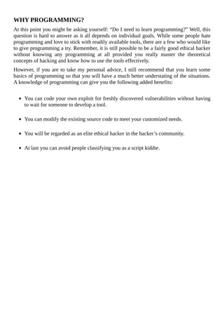 WHY	PROGRAMMING?
At	this	point	you	might	be	asking	yourself:	“Do	I	need	to	learn	programming?”	Well,	this
question	is	hard	to	answer	as	it	all	depends	on	individual	goals.	While	some	people	hate
programming	and	love	to	stick	with	readily	available	tools,	there	are	a	few	who	would	like
to	give	programming	a	try.	Remember,	it	is	still	possible	to	be	a	fairly	good	ethical	hacker
without	 knowing	 any	 programming	 at	 all	 provided	 you	 really	 master	 the	 theoretical
concepts	of	hacking	and	know	how	to	use	the	tools	effectively.
However,	if	you	are	to	take	my	personal	advice,	I	still	recommend	that	you	learn	some
basics	of	programming	so	that	you	will	have	a	much	better	understating	of	the	situations.
A	knowledge	of	programming	can	give	you	the	following	added	benefits:
	
You	can	code	your	own	exploit	for	freshly	discovered	vulnerabilities	without	having
to	wait	for	someone	to	develop	a	tool.
	
You	can	modify	the	existing	source	code	to	meet	your	customized	needs.
	
You	will	be	regarded	as	an	elite	ethical	hacker	in	the	hacker’s	community.
	
At	last	you	can	avoid	people	classifying	you	as	a	script	kiddie.
	
 