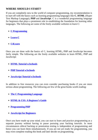WHERE	SHOULD	I	START?
If	you	are	completely	new	to	the	world	of	computer	programming,	my	recommendation	is
to	start	off	with	the	basics	such	as	learning	programming	languages	like	C,	HTML	(Hyper
Text	Markup	Language),	PHP	and	JavaScript.	C	is	a	wonderful	programming	language
for	beginners	that	plays	a	prominent	role	in	establishing	the	foundation	for	learning	other
languages.	The	following	are	some	of	the	freely	available	websites	to	learn	C:
	
C	Programming
	
Learn-C
	
C4Learn
	
Once	you	are	done	with	the	basics	of	C,	learning	HTML,	PHP	and	JavaScript	becomes
fairly	simple.	The	following	are	the	freely	available	websites	to	learn	HTML,	PHP	and
JavaScript:
	
HTML	Tutorial	w3schools
	
PHP	Tutorial	w3schools
	
JavaScript	Tutorial	w3schools
	
In	 addition	 to	 free	 resources	 you	 can	 even	 consider	 purchasing	 books	 if	 you	 are	 more
serious	about	programming.	The	following	are	few	of	the	great	books	worth	reading:
	
The	C	Programming	Language
	
HTML	&	CSS:	A	Beginner’s	Guide
	
Programming	PHP
	
JavaScript	for	Beginners
	
Once	you	have	made	up	your	mind,	you	can	start	to	learn	and	practice	programming	as	a
separate	 journey	 without	 having	 to	 pause	 pursuing	 your	 hacking	 tutorials.	 In	 most
circumstances	ethical	hacking	or	penetration	testing	is	independent	of	programming	and
hence	you	can	learn	them	simultaneously.	If	you	are	not	yet	ready	for	programming,	you
may	even	complete	reading	this	book	and	later	decide	on	programming.
 
