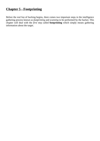 Chapter	5	-	Footprinting
	
Before	the	real	fun	of	hacking	begins,	there	comes	two	important	steps	in	the	intelligence
gathering	process	known	as	footprinting	and	scanning	to	be	performed	by	the	hacker.	This
chapter	 will	 deal	 with	 the	 first	step	called	footprinting	 which	 simply	 means	 gathering
information	about	the	target.
	
 