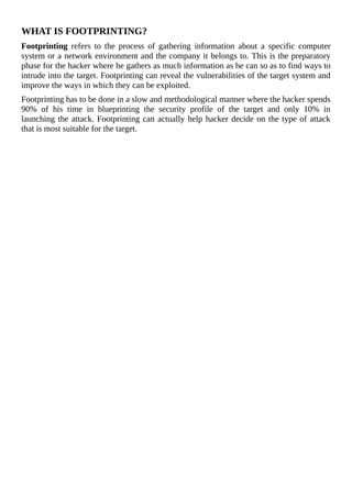 WHAT	IS	FOOTPRINTING?
Footprinting	 refers	 to	 the	 process	 of	 gathering	 information	 about	 a	 specific	 computer
system	or	a	network	environment	and	the	company	it	belongs	to.	This	is	the	preparatory
phase	for	the	hacker	where	he	gathers	as	much	information	as	he	can	so	as	to	find	ways	to
intrude	into	the	target.	Footprinting	can	reveal	the	vulnerabilities	of	the	target	system	and
improve	the	ways	in	which	they	can	be	exploited.
Footprinting	has	to	be	done	in	a	slow	and	methodological	manner	where	the	hacker	spends
90%	 of	 his	 time	 in	 blueprinting	 the	 security	 profile	 of	 the	 target	 and	 only	 10%	 in
launching	the	attack.	Footprinting	can	actually	help	hacker	decide	on	the	type	of	attack
that	is	most	suitable	for	the	target.
	
 