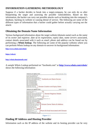 INFORMATION	GATHERING	METHODOLOGY
Suppose	 if	 a	 hacker	 decides	 to	 break	 into	 a	 target-company,	 he	 can	 only	 do	 so	 after
blueprinting	 the	 target	 and	 assessing	 the	 possible	 vulnerabilities.	 Based	 on	 this
information,	the	hacker	can	carry	out	possible	attacks	such	as	breaking	into	the	company’s
database,	hacking	its	website	or	causing	denial	of	service.	The	following	are	some	of	the
different	types	of	information	that	a	hacker	could	gather	before	actually	carrying	out	the
attack:
	
Obtaining	the	Domain	Name	Information
Various	background	information	about	the	target	website	(domain	name)	such	as	the	name
of	its	owner	and	registrar,	date	of	its	registration,	expiry	date,	name	servers	associated,
contact	details	associated	with	it	such	as	email,	phone	and	address	can	be	found	out	by
performing	a	Whois	lookup.	The	following	are	some	of	the	popular	websites	where	you
can	perform	Whois	lookup	on	any	domain	to	uncover	its	background	information:
http://www.whois.com/whois/
	
https://who.is/
	
http://whois.domaintools.com/
	
A	sample	Whois	Lookup	performed	on	“facebook.com”	at	http://www.whois.com/whois/
shows	the	following	information:
	
Figure	5.	1
Finding	IP	Address	and	Hosting	Provider
Information	such	as	the	IP	address	of	the	website	and	its	hosting	provider	can	be	very
 