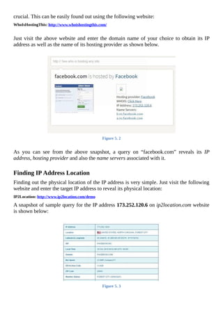 crucial.	This	can	be	easily	found	out	using	the	following	website:
WhoIsHostingThis:	http://www.whoishostingthis.com/
	
Just	visit	the	above	website	and	enter	the	domain	name	of	your	choice	to	obtain	its	IP
address	as	well	as	the	name	of	its	hosting	provider	as	shown	below.
	
Figure	5.	2
	
As	 you	 can	 see	 from	 the	 above	 snapshot,	 a	 query	 on	 “facebook.com”	 reveals	 its	 IP
address,	hosting	provider	and	also	the	name	servers	associated	with	it.
	
Finding	IP	Address	Location
Finding	out	the	physical	location	of	the	IP	address	is	very	simple.	Just	visit	the	following
website	and	enter	the	target	IP	address	to	reveal	its	physical	location:
IP2Location:	http://www.ip2location.com/demo
A	snapshot	of	sample	query	for	the	IP	address	173.252.120.6	on	ip2location.com	website
is	shown	below:
	
Figure	5.	3
	
 