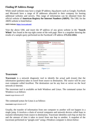 Finding	IP	Address	Range
While	small	websites	may	have	a	single	IP	address,	big	players	such	as	Google,	Facebook
and	 Microsoft	 have	 a	 range	 of	 IP	 addresses	 allocated	 to	 their	 company	 for	 hosting
additional	 websites	 and	 servers.	 This	 range	 of	 information	 can	 be	 obtained	 from	 the
official	website	of	American	Registry	for	Internet	Numbers	(ARIN).	The	URL	for	the
ARIN	website	is	listed	below:
ARIN	Website:	https://www.arin.net/
	
Visit	 the	 above	 URL	 and	 insert	 the	 IP	 address	 of	 any	 given	 website	 in	 the	 “Search
Whois”	box	found	at	the	top	right	corner	of	the	web	page.	Here	is	a	snapshot	showing	the
results	of	a	sample	query	performed	on	the	Facebook’s	IP	address	173.252.120.6.
	
Figure	5.	4
	
Traceroute
Traceroute	 is	 a	 network	 diagnostic	 tool	 to	 identify	 the	 actual	 path	 (route)	 that	 the
information	(packets)	takes	to	travel	from	source	to	destination.	The	source	will	be	your
own	computer	called	 localhost.	 The	 destination	 can	 be	 any	 host	 or	 server	 on	 the	 local
network	or	Internet.
The	traceroute	tool	is	available	on	both	Windows	and	Linux.	The	command	syntax	for
Windows	is	as	follows:
tracert	target-domain-or-IP
	
The	command	syntax	for	Linux	is	as	follows:
traceroute	target-domain-or-IP
	
Usually,	the	transfer	of	information	from	one	computer	to	another	will	not	happen	in	a
single	jump.	It	involves	a	chain	of	several	computers	and	network	devices	called	hops	to
transmit	information	from	source	to	destination.	Traceroute	identifies	each	hop	on	that	list
and	 the	 amount	 of	 time	 it	 takes	 to	 travel	 from	 one	 hop	 to	 another.	 A	 snapshot	 of	 the
traceroute	performed	on	“google.com”	using	a	Windows	computer	is	shown	below:
 