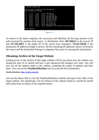 Figure	5.	5
	
As	shown	in	the	above	snapshot,	the	traceroute	tool	identifies	all	the	hops	present	in	the
path	traversed	by	packets	from	source		to	destination.	Here	192.168.0.1	is	the	private	IP
and	 117.192.208.1	 is	 the	 public	 IP	 of	 the	 source	 (my	 computer).	 74.125.236.66	 is	 the
destination	IP	address	(Google’s	server).	All	the	remaining	IP	addresses	shown	in	between
the	source	and	the	destination	belong	to	computers	that	assist	in	carrying	the	information.
	
Obtaining	Archive	of	the	Target	Website
Getting	access	to	the	archive	of	the	target	website	will	let	you	know	how	the	website	was
during	the	time	of	its	launch	and	how	it	got	advanced	and	changed	over	time.	You	will
also	 see	 all	 the	 updates	 made	 to	 the	 website,	 including	 the	 nature	 of	 updates	 and	 their
dates.	You	can	use	the	WayBackMachine	tool	to	access	the	this	information.
WayBackMachine:	http://archive.org/web/
	
Just	use	the	above	link	to	visit	the	WayBackMachine	website	and	type	in	the	URL	of	the
target	website.	You	should	get	a	list	of	archives	of	the	website	listed	in	a	month	by	month
and	yearly	basis	as	shown	in	the	snapshot	below:
	
 