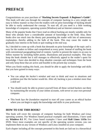 PREFACE
	
Congratulations	on	your	purchase	of	“Hacking	Secrets	Exposed:	A	Beginner’s	Guide“.
This	book	will	take	you	through	the	concepts	of	computer	hacking	in	a	very	simple	and
easy	to	follow	manner	so	that	even	the	readers	with	no	prior	knowledge	of	hacking	should
be	 able	 to	 easily	 understand	 the	 concept.	 To	 start	 off,	 all	 you	 need	 is	 a	 little	 working
knowledge	of	computers,	operating	system	(Windows)	and	an	Internet	connection.
Many	of	the	popular	books	that	I	have	read	on	ethical	hacking	are	mostly	suitable	only	for
those	 who	 already	 have	 a	 considerable	 amount	 of	 knowledge	 in	 the	 field.	 Also,	 these
books	dive	too	much	into	the	theory	part	presenting	the	reader	with	lots	of	unnecessary
explanation,	 thereby	 adding	 to	 the	 bulk	 of	 the	 book.	 This	 may	 cause	 the	 reader	 to
gradually	lose	interest	in	the	book	or	quit	reading	in	the	mid	way.
So,	I	decided	to	come	up	with	a	book	that	demands	no	prior	knowledge	of	the	topic	and	is
easy	for	the	readers	to	follow	and	comprehend	at	every	point.	Instead	of	stuffing	the	book
with	conventional	paragraphing	kind	of	content,	I	prefer	to	present	the	topics	in	an	easy	to
follow	manner	by	including	bullet	points,	illustrations	and	practical	examples.	This	may
keep	the	book	slender	but	it	still	manages	to	effectively	appeal	to	the	reader’s	quest	for
knowledge.	I	have	also	decided	to	drop	obsolete	concepts	and	techniques	from	the	book
and	only	keep	those	that	are	active	and	feasible	in	the	present	day	scenario.
When	you	finish	reading	this	book,	you	should	be	able	to	apply	the	knowledge	and	skills
that	you	have	gained	in	many	ways:
	
You	 can	 adopt	 the	 hacker’s	 mindset	 and	 start	 to	 think	 and	 react	 to	 situations	 and
problems	just	like	the	hacker	would	do.	After	all,	hacking	is	just	a	mindset	more	than
a	skill	set!	
	
You	should	easily	be	able	to	protect	yourself	from	all	those	wicked	hackers	out	there
by	maintaining	the	security	of	your	online	accounts,	web	server	or	your	own	personal
computer.
	
This	book	lays	the	foundation	required	to	start	off	your	career	as	an	ethical	hacker
where	you	can	begin	to	apply	the	knowledge	and	skills	in	your	profession.	
	
HOW	TO	USE	THIS	BOOK?
This	 book	 will	 cover	 the	 concepts	 of	 computer	 hacking	 for	 both	 Windows	 and	 Linux
operating	systems.	For	Windows	based	practical	examples	and	illustrations,	I	have	used
my	Windows	8.1	 PC.	 For	 Linux	 based	 examples	 I	 have	 used	 Kali	 Linux	 1.0.9a	 live
DVD.	 Since	 most	 examples	 are	 not	 specific	 of	 the	 operating	 system	 version,	 you	 can
implement	them	on	any	version	of	Windows	and	Linux	installed	on	your	computer.	
Each	chapter	including	all	the	concepts	presented	in	this	book	are	laid	out	in	a	hierarchical
 