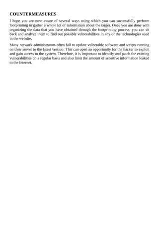 COUNTERMEASURES
I	 hope	 you	 are	 now	 aware	 of	 several	 ways	 using	 which	 you	 can	 successfully	 perform
footprinting	to	gather	a	whole	lot	of	information	about	the	target.	Once	you	are	done	with
organizing	the	data	that	you	have	obtained	through	the	footprinting	process,	you	can	sit
back	and	analyze	them	to	find	out	possible	vulnerabilities	in	any	of	the	technologies	used
in	the	website.
Many	network	administrators	often	fail	to	update	vulnerable	software	and	scripts	running
on	their	server	to	the	latest	version.	This	can	open	an	opportunity	for	the	hacker	to	exploit
and	gain	access	to	the	system.	Therefore,	it	is	important	to	identify	and	patch	the	existing
vulnerabilities	on	a	regular	basis	and	also	limit	the	amount	of	sensitive	information	leaked
to	the	Internet.
 