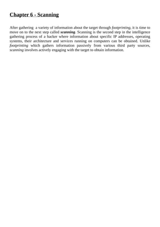 Chapter	6	-	Scanning
	
After	gathering		a	variety	of	information	about	the	target	through	footprinting,	it	is	time	to
move	on	to	the	next	step	called	scanning.	Scanning	is	the	second	step	in	the	intelligence
gathering	process	of	a	hacker	where	information	about	specific	IP	addresses,	operating
systems,	 their	 architecture	 and	 services	 running	 on	 computers	 can	 be	 obtained.	 Unlike
footprinting	 which	 gathers	 information	 passively	 from	 various	 third	 party	 sources,
scanning	involves	actively	engaging	with	the	target	to	obtain	information.
	
 