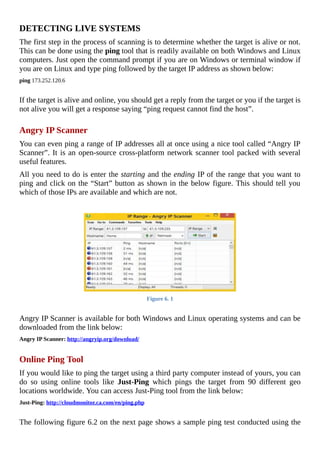 DETECTING	LIVE	SYSTEMS
The	first	step	in	the	process	of	scanning	is	to	determine	whether	the	target	is	alive	or	not.
This	can	be	done	using	the	ping	tool	that	is	readily	available	on	both	Windows	and	Linux
computers.	Just	open	the	command	prompt	if	you	are	on	Windows	or	terminal	window	if
you	are	on	Linux	and	type	ping	followed	by	the	target	IP	address	as	shown	below:
ping	173.252.120.6
	
If	the	target	is	alive	and	online,	you	should	get	a	reply	from	the	target	or	you	if	the	target	is
not	alive	you	will	get	a	response	saying	“ping	request	cannot	find	the	host”.
	
Angry	IP	Scanner
You	can	even	ping	a	range	of	IP	addresses	all	at	once	using	a	nice	tool	called	“Angry	IP
Scanner”.	It	is	an	open-source	cross-platform	network	scanner	tool	packed	with	several
useful	features.
All	you	need	to	do	is	enter	the	starting	and	the	ending	IP	of	the	range	that	you	want	to
ping	and	click	on	the	“Start”	button	as	shown	in	the	below	figure.	This	should	tell	you
which	of	those	IPs	are	available	and	which	are	not.
Figure	6.	1
	
Angry	IP	Scanner	is	available	for	both	Windows	and	Linux	operating	systems	and	can	be
downloaded	from	the	link	below:
Angry	IP	Scanner:	http://angryip.org/download/
	
Online	Ping	Tool
If	you	would	like	to	ping	the	target	using	a	third	party	computer	instead	of	yours,	you	can
do	 so	 using	 online	 tools	 like	 Just-Ping	 which	 pings	 the	 target	 from	 90	 different	 geo
locations	worldwide.	You	can	access	Just-Ping	tool	from	the	link	below:
Just-Ping:	http://cloudmonitor.ca.com/en/ping.php
	
The	following	figure	6.2	on	the	next	page	shows	a	sample	ping	test	conducted	using	the
 