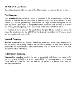 TYPES	OF	SCANNING
Now,	let	us	discuss	one	by	one	some	of	the	different	types	of	scanning	that	are	in	place.
	
Port	Scanning
Port	scanning	involves	sending	a	series	of	messages	to	the	target	computer	to	discover
the	types	of	network	services	running	on	it.	Since	each	service	is	associated	with	a	“well
known”	port	number,	performing	a	port	scan	on	the	target	will	reveal	the	ports	that	are
open.	So,	when	a	port	is	said	to	be	open	the	service	associated	with	it	is	said	to	be	active
and	running,	thereby	opening	up	the	opportunity	for	the	attacker	to	break	into	it.
For	example,	if	a	port	scan	on	the	target	shows	that	port	80	and	port	25	are	open,	that
means	the	target	computer	has	a	HTTP	service	(web	server)	and	an	SMTP	service	(email
service)	running	on	it	respectively.
	
Network	Scanning
Network	scanning	is	a	procedure	for	identifying	active	hosts	on	the	target	network	either
for	 the	 purpose	 of	 attacking	 them	 or	 for	 security	 assessment.	 In	 this	 way	 it	 would	 be
possible	for	the	hacker	to	make	a	list	of	vulnerable	hosts	for	direct	attack	or	to	use	them
indirectly	to	attack	other	hosts.
	
Vulnerability	Scanning
Vulnerability	 scanning	 involves	 the	 use	 of	 automated	 tools	 known	 as	 vulnerability
scanners	to	proactively	identify	security	vulnerabilities	of	computer	systems	in	a	network.
These	 tools	 will	 scan	 the	 target	 to	 find	 out	 the	 presence	 of	 known	 flaws	 that	 are
susceptible	to	exploits.
	
 