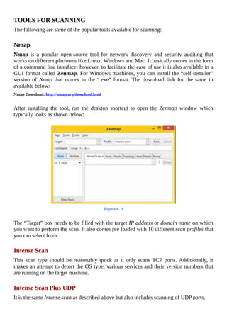 TOOLS	FOR	SCANNING
The	following	are	some	of	the	popular	tools	available	for	scanning:
	
Nmap
Nmap	 is	 a	 popular	 open-source	 tool	 for	 network	 discovery	 and	 security	 auditing	 that
works	on	different	platforms	like	Linux,	Windows	and	Mac.	It	basically	comes	in	the	form
of	a	command	line	interface;	however,	to	facilitate	the	ease	of	use	it	is	also	available	in	a
GUI	format	called	Zenmap.	For	Windows	machines,	you	can	install	the	“self-installer”
version	 of	 Nmap	 that	 comes	 in	 the	 “.exe”	 format.	 The	 download	 link	 for	 the	 same	 in
available	below:
Nmap	Download:	http://nmap.org/download.html
	
After	 installing	 the	 tool,	 run	 the	 desktop	 shortcut	 to	 open	 the	 Zenmap	 window	 which
typically	looks	as	shown	below:
	
Figure	6.	3
	
The	“Target”	box	needs	to	be	filled	with	the	target	IP	address	or	domain	name	on	which
you	want	to	perform	the	scan.	It	also	comes	pre	loaded	with	10	different	scan	profiles	that
you	can	select	from.
	
Intense	Scan
This	 scan	 type	 should	 be	 reasonably	 quick	 as	 it	 only	 scans	 TCP	 ports.	 Additionally,	 it
makes	an	attempt	to	detect	the	OS	type,	various	services	and	their	version	numbers	that
are	running	on	the	target	machine.
	
Intense	Scan	Plus	UDP
It	is	the	same	Intense	scan	as	described	above	but	also	includes	scanning	of	UDP	ports.
	
 