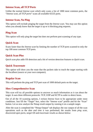 Intense	Scan,	all	TCP	Ports
Unlike	the	normal	Intense	scan	which	only	scans	a	list	of	1000	most	common	ports,	the
“Intense	scan,	all	TCP	ports”	scans	all	available	65535	ports.
	
Intense	Scan,	No	Ping
This	option	will	exclude	pinging	the	target	from	the	Intense	scan.	You	may	use	this	option
when	you	already	know	that	the	target	is	up	or	is	blocking	ping	requests.
	
Ping	Scan
This	option	will	only	ping	the	target	but	does	not	perform	port	scanning	of	any	type.
	
Quick	Scan
Scans	faster	than	the	Intense	scan	by	limiting	the	number	of	TCP	ports	scanned	to	only	the
top	100	most	common	TCP	ports.
	
Quick	Scan	Plus
Quick	scan	plus	adds	OS	detection	and	a	bit	of	version	detection	features	to	Quick	scan.
	
Quick	Traceroute
This	option	will	show	you	the	route	that	the	packets	take	to	reach	the	target	starting	with
the	localhost	(source	or	your	own	computer).
	
Regular	Scan
This	will	perform	the	ping	and	TCP	port	scan	of	1000	default	ports	on	the	target.
	
Slow	Comprehensive	Scan
This	scan	will	try	all	possible	options	to	uncover	as	much	information	as	it	can	about	the
target.	It	uses	three	different	protocols:	TCP,	UDP	and	SCTP	in	order	to	detect	hosts.
Out	of	all	the	10	scanning	options,	I	reckon	Intense	Scan	to	be	appropriate	under	most
conditions.	Just	fill	the	“Target”	box,	select	the	“Intense	scan”	profile	and	hit	the	“Scan”
button.	Let	us	now	analyze	the	Nmap	result	output	by	running	it	on	a	sample	target.
After	the	scan	is	completed	the	“Nmap	Output”	tab	displays	the	raw	output	of	all	the	scan
operations	 such	 as	 the	 date	 and	 time	 it	 was	 performed,	 the	 results	 from	 ping	 scan,
discovered	open	ports,	target	OS	and	traceroute	results	as	shown	below:
	
 