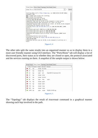 Figure	6.	4
	
The	other	tabs	split	the	same	results	into	an	organized	manner	so	as	to	display	them	in	a
more	user	friendly	manner	using	GUI	interface.	The	“Ports/Hosts”	tab	will	display	a	list	of
discovered	ports,	their	status	as	to	whether	they	are	closed	or	open,	the	protocol	associated
and	the	services	running	on	them.	A	snapshot	of	the	sample	output	is	shown	below:
	
Figure	6.	5
	
The	 “Topology”	 tab	 displays	 the	 result	 of	 traceroute	 command	 in	 a	 graphical	 manner
showing	each	hop	involved	in	the	path.
	
 