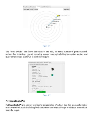 Figure	6.	6
	
The	“Host	Details”	tab	shows	the	status	of	the	host,	its	name,	number	of	ports	scanned,
uptime,	last	boot	time,	type	of	operating	system	running	including	its	version	number	and
many	other	details	as	shown	in	the	below	figure:
	
Figure	6.	7
	
NetScanTools	Pro
NetScanTools	Pro	is	another	wonderful	program	for	Windows	that	has	a	powerful	set	of
over	50	network	tools	including	both	automated	and	manual	ways	to	retrieve	information
from	the	target.
	
 
