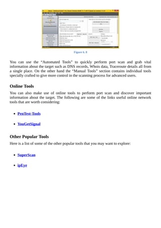 Figure	6.	8
	
You	 can	 use	 the	 “Automated	 Tools”	 to	 quickly	 perform	 port	 scan	 and	 grab	 vital
information	about	the	target	such	as	DNS	records,	Whois	data,	Traceroute	details	all	from
a	single	place.	On	the	other	hand	the	“Manual	Tools”	section	contains	individual	tools
specially	crafted	to	give	more	control	in	the	scanning	process	for	advanced	users.
	
Online	Tools
You	 can	 also	 make	 use	 of	 online	 tools	 to	 perform	 port	 scan	 and	 discover	 important
information	about	the	target.	The	following	are	some	of	the	links	useful	online	network
tools	that	are	worth	considering:
	
PenTest-Tools
	
YouGetSignal
	
Other	Popular	Tools
Here	is	a	list	of	some	of	the	other	popular	tools	that	you	may	want	to	explore:
	
SuperScan
	
ipEye
	
 