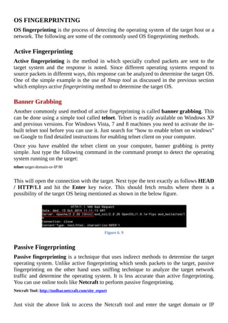 OS	FINGERPRINTING
OS	fingerprinting	is	the	process	of	detecting	the	operating	system	of	the	target	host	or	a
network.	The	following	are	some	of	the	commonly	used	OS	fingerprinting	methods.
	
Active	Fingerprinting
Active	fingerprinting	 is	 the	 method	 in	 which	 specially	 crafted	 packets	 are	 sent	 to	 the
target	 system	 and	 the	 response	 is	 noted.	 Since	 different	 operating	 systems	 respond	 to
source	packets	in	different	ways,	this	response	can	be	analyzed	to	determine	the	target	OS.
One	of	the	simple	example	is	the	use	of	Nmap	tool	as	discussed	in	the	previous	section
which	employs	active	fingerprinting	method	to	determine	the	target	OS.
	
Banner	Grabbing
Another	commonly	used	method	of	active	fingerprinting	is	called	banner	grabbing.	This
can	be	done	using	a	simple	tool	called	telnet.	Telnet	is	readily	available	on	Windows	XP
and	previous	versions.	For	Windows	Vista,	7	and	8	machines	you	need	to	activate	the	in-
built	telnet	tool	before	you	can	use	it.	Just	search	for	“how	to	enable	telnet	on	windows”
on	Google	to	find	detailed	instructions	for	enabling	telnet	client	on	your	computer.
Once	 you	 have	 enabled	 the	 telnet	 client	 on	 your	 computer,	 banner	 grabbing	 is	 pretty
simple.	Just	type	the	following	command	in	the	command	prompt	to	detect	the	operating
system	running	on	the	target:
telnet	target-domain-or-IP	80
	
This	will	open	the	connection	with	the	target.	Next	type	the	text	exactly	as	follows	HEAD
/	 HTTP/1.1	 and	 hit	 the	 Enter	 key	 twice.	 This	 should	 fetch	 results	 where	 there	 is	 a
possibility	of	the	target	OS	being	mentioned	as	shown	in	the	below	figure.
	
Figure	6.	9
	
Passive	Fingerprinting
Passive	fingerprinting	is	a	technique	that	uses	indirect	methods	to	determine	the	target
operating	system.	Unlike	active	fingerprinting	which	sends	packets	to	the	target,	passive
fingerprinting	 on	 the	 other	 hand	 uses	 sniffing	 technique	 to	 analyze	 the	 target	 network
traffic	and	determine	the	operating	system.	It	is	less	accurate	than	active	fingerprinting.
You	can	use	online	tools	like	Netcraft	to	perform	passive	fingerprinting.
Netcraft	Tool:	http://toolbar.netcraft.com/site_report
	
Just	 visit	 the	 above	 link	 to	 access	 the	 Netcraft	 tool	 and	 enter	 the	 target	 domain	 or	 IP
 