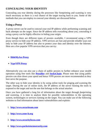 CONCEALING	YOUR	IDENTITY
Concealing	you	true	identity	during	the	processes	like	footprinting	and	scanning	is	very
much	necessary	as	there	is	a	real	chance	of	the	target	tracing	back	to	you.	Some	of	the
methods	that	you	can	employ	to	conceal	your	identity	are	discussed	below.
	
Using	a	Proxy
A	proxy	server	can	be	used	to	conceal	your	real	IP	address	while	performing	scanning	and
hack	attempts	on	the	target.	Since	the	IP	address	tells	everything	about	you,	concealing	it
using	a	proxy	can	be	highly	effective	in	hiding	your	origin.
Even	 though	 there	 are	 different	 types	 of	 proxies	 available,	 I	 recommend	 using	 a	 VPN
proxy	service	to	hide	your	IP	address.	VPN	services	are	fast	and	provide	reliable	ways	not
only	to	hide	your	IP	address	but	also	to	protect	your	data	and	identity	over	the	Internet.
Here	are	a	few	popular	VPN	services	that	you	can	try:
	
HideMyAss	Proxy
	
VyprVPN	Proxy
	
Alternatively	you	can	also	use	a	chain	of	public	proxies	to	further	enhance	your	stealth
operation	using	free	tools	like	Proxifier	and	SocksChain.	Please	note	that	using	public
proxies	can	slow	down	your	speed	and	hence	VPN	proxies	are	more	recommended	as	they
best	serve	the	purpose.
The	other	way	to	hide	your	identity	is	by	using	online	tools	for	pinging	and	scanning	the
target.	 During	 the	 use	 of	 online	 tools,	 the	 IP	 address	 of	 the	 server	 hosting	 the	 tools	 is
exposed	to	the	target	and	not	the	one	that	belongs	to	the	actual	attacker.
Once	you	have	gathered	a	long	list	of	information	about	the	target	through	footprinting
and	 scanning,	 it	 is	 time	 to	 analyze	 them	 for	 possible	 vulnerabilities	 in	 the	 operating
system,	technologies	or	services	running	on	the	target.	You	can	make	use	of	the	following
websites	to	find	information	about	latest	vulnerabilities	and	exploits:
	
1.	 http://www.securiteam.com
	
2.	 http://www.zone-h.org
	
3.	 http://www.securityfocus.com
	
4.	 http://www.packetstormsecurity.com
	
 