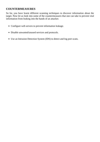 COUNTERMEASURES
So	far,	you	have	learnt	different	scanning	techniques	to	discover	information	about	the
target.	Now	let	us	look	into	some	of	the	countermeasures	that	one	can	take	to	prevent	vital
information	from	leaking	into	the	hands	of	an	attacker.
	
Configure	web	servers	to	prevent	information	leakage.
	
Disable	unwanted/unused	services	and	protocols.
	
Use	an	Intrusion	Detection	System	(IDS)	to	detect	and	log	port	scans.
 