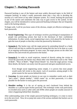 Chapter	7	-	Hacking	Passwords
	
Password	hacking	is	one	of	the	hottest	and	most	widely	discussed	topics	in	the	field	of
computer	 hacking.	 In	 today’s	 world,	 passwords	 alone	 play	 a	 key	 role	 in	 deciding	 the
security	of	a	web	server	or	any	other	computer	system.	As	a	result,	hacking	the	password
is	one	of	the	easiest	and	sometimes	the	only	way	to	gain	access	to	the	system.	In	this
chapter,	you	will	be	introduced	to	various	password	hacking	techniques	that	are	frequently
used	in	the	hacking	industry.
To	begin	with,	I	will	let	you	know	some	of	the	obvious,	simple	yet	effective	techniques	to
hack	passwords:
	
1.	 Social	Engineering:	This	type	of	technique	involves	psychological	manipulation	of
people	 into	 performing	 actions	 that	 lead	 to	 the	 disclosure	 of	 their	 confidential
information.	In	other	words,	social	engineering	is	just	a	trick	played	by	the	hacker	to
gain	the	trust	of	people	so	that	they	reveal	the	password	by	themselves.	
	
Scenario-1:	The	hacker	may	call	the	target	person	by	pretending	himself	as	a	bank
official	and	ask	him	to	confirm	his	password	stating	that	this	has	to	be	done	as	a	part
of	an	ongoing	verification	program.	In	most	cases,	the	target	person	on	the	other	end
believes	this	and	reveals	his	password	to	the	hacker.
	
Scenario-2:	 In	 order	 to	 avoid	 suspicion,	 instead	 of	 directly	 asking	 the	 victim	 to
reveal	the	password,	the	hacker	may	obtain	other	vital	information	such	as	the	“Date
of	Birth”,	“Place	of	Birth”,	“High	School	Details”	etc.	from	the	target	person.	Using
these	details,	the	hacker	can	easily	reset	the	password	and	gain	unauthorized	access.	
	
Even	 though	 social	 engineering	 seems	 simple,	 it	 is	 proven	 that	 most	 people
would	easily	fall	victim	to	this	attack.	Lack	of	awareness	among	people	is	the
prime	reason	for	the	success	behind	this	trick.
	
2.	 Guessing:	As	most	people	are	known	to	use	easy	to	remember	words	such	as	their
“pet’s	 name”,	 “phone	 number”,	 “child’s	 name”	 etc.	 as	 their	 passwords,	 it	 is	 often
possible	for	the	hacker	to	easily	guess	the	password.
	
3.	 Shoulder	 surfing:	 It	 is	 the	 act	 of	 spying	 on	 one’s	 keyboard	 from	 behind	 the
shoulders	as	a	person	types	his/her	password.	This	technique	works	well	particularly
in	crowded	areas	such	as	cyber	cafes	and	ATMs	where	people	are	usually	unaware	of
what	is	happening	behind	their	shoulders.
After	understanding	some	of	the	simple	password	hacking	techniques,	it	is	time	to	move
on	to	the	next	level.		Now,	let	us	jump	into	some	of	the	serious	methods	that	hackers	use	to
crack	passwords:
	
 
