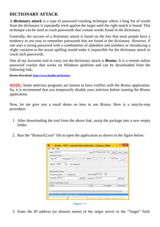 DICTIONARY	ATTACK
A	dictionary	attack	is	a	type	of	password	cracking	technique	where	a	long	list	of	words
from	the	dictionary	is	repeatedly	tried	against	the	target	until	the	right	match	is	found.	This
technique	can	be	used	to	crack	passwords	that	contain	words	found	in	the	dictionary.
Generally,	the	success	of	a	dictionary	attack	is	based	on	the	fact	that	most	people	have	a
tendency	to	use	easy	to	remember	passwords	that	are	found	in	the	dictionary.	However,	if
one	uses	a	strong	password	with	a	combination	of	alphabets	and	numbers	or	introducing	a
slight	variation	to	the	actual	spelling	would	make	it	impossible	for	the	dictionary	attack	to
crack	such	passwords.	
One	of	my	favourite	tool	to	carry	out	the	dictionary	attack	is	Brutus.	It	is	a	remote	online
password	 cracker	 that	 works	 on	 Windows	 platform	 and	 can	 be	 downloaded	 from	 the
following	link:
Brutus	Download:	http://www.hoobie.net/brutus/
	
NOTE:	Some	antivirus	programs	are	known	to	have	conflict	with	the	Brutus	application.
So,	it	is	recommend	that	you	temporarily	disable	your	antivirus	before	running	the	Brutus
application.
	
Now,	 let	 me	 give	 you	 a	 small	 demo	 on	 how	 to	 use	 Brutus.	 Here	 is	 a	 step-by-step
procedure:
	
1.	 After	downloading	the	tool	from	the	above	link,	unzip	the	package	into	a	new	empty
folder.
	
2.	 Run	the	“BrutusA2.exe”	file	to	open	the	application	as	shown	in	the	figure	below:
	
Figure	7.	1
	
3.	 Enter	 the	 IP	address	 (or	 domain	name)	 of	 the	 target	 server	 in	 the	 “Target”	 field.
 