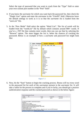 Select	the	type	of	password	that	you	want	to	crack	from	the	“Type”	field	or	enter
your	own	custom	port	number	in	the	“Port”	field”.
	
4.	 If	you	know	the	username	for	which	you	want	hack	the	password	for,	then	check	the
“Single	User”	option	and	enter	the	username	in	the	“UserID”	field.	Otherwise	leave
the	 default	 settings	 to	 work	 as	 it	 is	 so	 that	 the	 username	 list	 is	 loaded	 from	 the
“users.txt”	file.
	
5.	 In	 the	 “Pass	 Mode”	 field	 select	 the	 option	 “Word	 List”.	 The	 list	of	words	will	be
loaded	from	the	“words.txt”	file	by	default	which	contains	around	800+	words.	If
you’ve	a	.TXT	file	that	contains	more	words,	then	you	can	use	that	by	selecting	the
“Browse”	 option.	 The	 more	 bigger	 the	 list	 is,	 better	 the	 chances	 of	 cracking	 the
password.	Below	is	an	example	of	how	a	username	and	password	 list	 might	 look
like:
	
Figure	7.	2
	
6.	 Now,	hit	the	“Start”	button	to	begin	the	cracking	process.	Brutus	will	try	every	word
in	the	password	list	for	each	of	the	usernames	present	in	the	username	list.	It	will
take	a	while	for	the	process	to	complete	and	if	you’re	lucky,	you	should	get	a	positive
authentication	response	and	the	cracked	password	as	shown	in	the	below	figure:
	
 