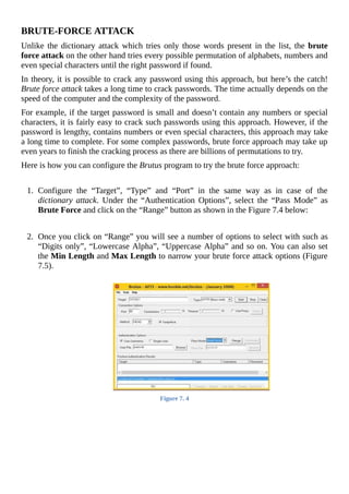 BRUTE-FORCE	ATTACK
Unlike	the	dictionary	attack	which	tries	only	those	words	present	in	the	list,	the	brute
force	attack	on	the	other	hand	tries	every	possible	permutation	of	alphabets,	numbers	and
even	special	characters	until	the	right	password	if	found.
In	theory,	it	is	possible	to	crack	any	password	using	this	approach,	but	here’s	the	catch!
Brute	force	attack	takes	a	long	time	to	crack	passwords.	The	time	actually	depends	on	the
speed	of	the	computer	and	the	complexity	of	the	password.
For	example,	if	the	target	password	is	small	and	doesn’t	contain	any	numbers	or	special
characters,	it	is	fairly	easy	to	crack	such	passwords	using	this	approach.	However,	if	the
password	is	lengthy,	contains	numbers	or	even	special	characters,	this	approach	may	take
a	long	time	to	complete.	For	some	complex	passwords,	brute	force	approach	may	take	up
even	years	to	finish	the	cracking	process	as	there	are	billions	of	permutations	to	try.
Here	is	how	you	can	configure	the	Brutus	program	to	try	the	brute	force	approach:
	
1.	 Configure	 the	 “Target”,	 “Type”	 and	 “Port”	 in	 the	 same	 way	 as	 in	 case	 of	 the
dictionary	attack.	 Under	 the	 “Authentication	 Options”,	 select	 the	 “Pass	 Mode”	 as
Brute	Force	and	click	on	the	“Range”	button	as	shown	in	the	Figure	7.4	below:
	
	
2.	 Once	you	click	on	“Range”	you	will	see	a	number	of	options	to	select	with	such	as
“Digits	only”,	“Lowercase	Alpha”,	“Uppercase	Alpha”	and	so	on.	You	can	also	set
the	Min	Length	and	Max	Length	to	narrow	your	brute	force	attack	options	(Figure
7.5).
	
Figure	7.	4
	
 