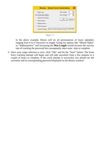 Figure	7.	5
	
In	 the	 above	 example,	 Brutus	 will	 try	 all	 permutations	 of	 lower	 alphabets
ranging	from	0	to	6	characters	in	length.	Going	for	options	like	“Mixed	Alpha”
or	“Alphanumeric”	and	increasing	the	Max	Length	would	increase	the	success
rate	of	cracking	the	password	but	consequently	takes	more		time	to	complete.
	
3.	 Once	your	range	selection	is	over,	click	“OK”	and	hit	the	“Start”	button.	The	brute
force	cracking	attempt	will	begin	and	will	take	anywhere	from	a	few	minutes	to	a
couple	of	hours	to	complete.	If	the	crack	attempt	is	successful,	you	should	see	the
username	and	its	corresponding	password	displayed	on	the	Brutus	window!
	
 