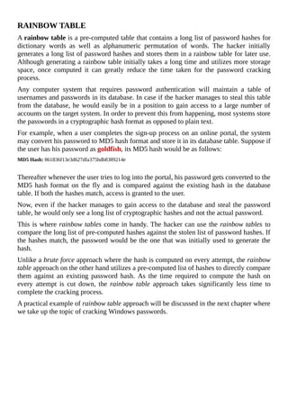 RAINBOW	TABLE
A	rainbow	table	is	a	pre-computed	table	that	contains	a	long	list	of	password	hashes	for
dictionary	 words	 as	 well	 as	 alphanumeric	 permutation	 of	 words.	 The	 hacker	 initially
generates	a	long	list	of	password	hashes	and	stores	them	in	a	rainbow	table	for	later	use.
Although	generating	a	rainbow	table	initially	takes	a	long	time	and	utilizes	more	storage
space,	 once	 computed	 it	 can	 greatly	 reduce	 the	 time	 taken	 for	 the	 password	 cracking
process.
Any	 computer	 system	 that	 requires	 password	 authentication	 will	 maintain	 a	 table	 of
usernames	and	passwords	in	its	database.	In	case	if	the	hacker	manages	to	steal	this	table
from	the	database,	he	would	easily	be	in	a	position	to	gain	access	to	a	large	number	of
accounts	on	the	target	system.	In	order	to	prevent	this	from	happening,	most	systems	store
the	passwords	in	a	cryptographic	hash	format	as	opposed	to	plain	text.
For	example,	when	a	user	completes	the	sign-up	process	on	an	online	portal,	the	system
may	convert	his	password	to	MD5	hash	format	and	store	it	in	its	database	table.	Suppose	if
the	user	has	his	password	as	goldfish,	its	MD5	hash	would	be	as	follows:
MD5	Hash:	861836f13e3d627dfa375bdb8389214e
	
Thereafter	whenever	the	user	tries	to	log	into	the	portal,	his	password	gets	converted	to	the
MD5	hash	format	on	the	fly	and	is	compared	against	the	existing	hash	in	the	database
table.	If	both	the	hashes	match,	access	is	granted	to	the	user.
Now,	even	if	the	hacker	manages	to	gain	access	to	the	database	and	steal	the	password
table,	he	would	only	see	a	long	list	of	cryptographic	hashes	and	not	the	actual	password.
This	is	where	rainbow	tables	come	in	handy.	The	hacker	can	use	the	rainbow	tables	to
compare	the	long	list	of	pre-computed	hashes	against	the	stolen	list	of	password	hashes.	If
the	hashes	match,	the	password	would	be	the	one	that	was	initially	used	to	generate	the
hash.
Unlike	a	brute	force	approach	where	the	hash	is	computed	on	every	attempt,	the	rainbow
table	approach	on	the	other	hand	utilizes	a	pre-computed	list	of	hashes	to	directly	compare
them	 against	 an	 existing	 password	 hash.	 As	 the	 time	 required	 to	 compute	 the	 hash	 on
every	 attempt	 is	 cut	 down,	 the	 rainbow	table	 approach	 takes	 significantly	 less	 time	 to
complete	the	cracking	process.
A	practical	example	of	rainbow	table	approach	will	be	discussed	in	the	next	chapter	where
we	take	up	the	topic	of	cracking	Windows	passwords.
	
 