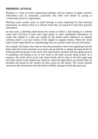 PHISHING	ATTACK
Phishing	 is	 a	 form	 of	 social	 engineering	 technique	 used	 by	 hackers	 to	 gather	 sensitive
information	 such	 as	 usernames,	 passwords	 and	 credit	 card	 details	 by	 posing	 as
a	trustworthy	person	or	organization.
Phishing	 scams	 usually	 sends	 an	 email	 message	 to	 users	 requesting	 for	 their	 personal
information,	or	redirects	them	to	a	website	where	they	are	required	to	enter	their	personal
information.
In	most	cases,	a	phishing	email	directs	the	victims	to	follow	a	link	leading	to	a	website
where	 they	 will	 have	 to	 enter	 their	 login	 details	 or	 other	 confidential	 information.	 In
reality	 this	 website	 is	 a	 fake	 one	 created	 by	 the	 hacker	 (often	 referred	 to	 as	 spoofed
website)	 which	 is	 an	 exact	 replica	 of	 the	 original	 or	 appears	 similar.	 When	 the	 victim
enters	his/her	login	details	on	a	spoofed	page	they	are	actually	stolen	away	by	the	hacker.
For	example,	the	hacker	may	send	an	email	that	pretends	to	have	been	appearing	from	the
bank	where	the	victim	maintains	an	account	and	ask	him/her	to	update	the	login	details	by
following	the	link	present	in	the	email.	The	email	further	mentions	that	this	update	process
is	 mandatory	 and	 failing	 to	 do	 so	 will	 result	 in	 the	 bank	 account	 being	 locked.	 As	 a
response,	the	victim	clicks	on	the	link	where	he/she	will	be	taken	to	the	fake	login	page
that	looks	similar	to	the	original	one.	However,	when	the	login	details	are	entered,	they	are
recorded	 and	 stored	 on	 the	 website	 for	 later	 access	 by	 the	 hacker.	 The	 victim	 remains
unaware	of	the	entire	process	but	the	hacker	skilfully	manages	to	hack	the	password.
	
 