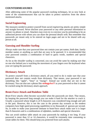 COUNTERMEASURES
After	addressing	some	of	the	popular	password	cracking	techniques,	let	us	now	look	at
some	 of	 the	 countermeasures	 that	 can	 be	 taken	 to	 protect	 ourselves	 from	 the	 above
mentioned	attacks.
	
Social	Engineering
The	measures	needed	to	protect	yourself	from	social	engineering	attacks	are	pretty	simple
and	straight	forward.	Never	disclose	your	password	or	any	other	personal	information	to
anyone	via	phone	or	email.	Attackers	may	even	try	to	convince	you	by	pretending	to	be	an
authorized	person	with	whom	you	can	share	the	personal	details	with.	But	remember	that
passwords	 are	 meant	 only	 to	 be	 entered	 on	 login	 pages	 and	 not	 to	 be	 shared	 with	 any
person	at	all.
	
Guessing	and	Shoulder	Surfing
Always	make	sure	that	your	password	does	not	contain	your	pet	names,	birth	date,	family
member	names	or	anything	as	such	that	are	easy	to	be	guessed.	It	is	recommended	that
your	 password	 contains	 a	 combination	 of	 hard	 to	 guess	 words,	 numbers	 and	 special
characters.
As	far	as	the	shoulder	surfing	is	concerned,	you	can	avoid	the	same	by	making	sure	that
no	one	else	behind	you	is	watching	the	movement	of	your	fingers	over	the	keyboard	when
your	are	typing	the	password.
	
Dictionary	Attack
To	protect	yourself	from	a	dictionary	attack,	all	you	need	to	do	is	make	sure	that	your
password	 does	 not	 contain	 words	 from	 dictionary.	 That	 means,	 your	 password	 is	 not
something	 like	 “apple”,	 “lotus”	 or	 “mango”.	 Instead	 use	 words	 that	 are	 not	 in	 the
dictionary.	You	can	also	use	a	phrase	like	str0ngpAss??	as	your	password	so	that	it	cannot
be	cracked	using	the	dictionary	attack	approach.
	
Brute-Force	Attack	and	Rainbow	Table
Brute-Force	attacks	often	become	successful	when	the	passwords	are	short.	That	means,
by	keeping	the	password	long	enough	you	can	make	it	hard	for	the	attacker	to	crack	it.
Usually	a	password	whose	length	is	of	8	characters	was	considered	long	enough	and	safe
in	 the	 past.	 However,	 this	 is	 not	 the	 case	 in	 the	 present	 day	 scenario	 as	 the	 modern
computers	have	high	speed	processing	capabilities	to	try	thousands	of		guesses	per	second.
So,	in	order	to	make	your	password	immune	to	brute-force	attack	make	sure	it	is	larger
than	8	characters	and	is	a	combinations	of	alphabets,	numbers	and	special	characters.
You	 can	 avoid	 rainbow	 table	 attack	 on	 your	 passwords	 by	 making	 it	 too	 long.	 If	 your
password	 is	 more	 than	 12	 or	 14	 characters,	 it	 would	 be	 extremely	 time	 consuming	 to
create	tables	for	them.	This	should	keep	you	protected	from	such	attacks.
	
 