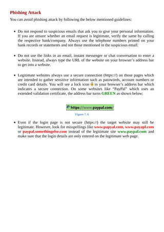 Phishing	Attack
You	can	avoid	phishing	attack	by	following	the	below	mentioned	guidelines:
	
Do	not	respond	to	suspicious	emails	that	ask	you	to	give	your	personal	information.
If	you	are	unsure	whether	an	email	request	is	legitimate,	verify	the	same	by	calling
the	 respective	 bank/company.	 Always	 use	 the	 telephone	 numbers	 printed	 on	 your
bank	records	or	statements	and	not	those	mentioned	in	the	suspicious	email.
	
Do	not	use	the	links	in	an	email,	instant	messenger	or	chat	conversation	to	enter	a
website.	Instead,	always	type	the	URL	of	the	website	on	your	browser’s	address	bar
to	get	into	a	website.
	
Legitimate	websites	always	use	a	secure	connection	(https://)	on	those	pages	which
are	intended	to	gather	sensitive	information	such	as	passwords,	account	numbers	or
credit	card	details.	You	will	see	a	lock	icon	 	in	your	browser’s	address	bar	which
indicates	 a	 secure	 connection.	 On	 some	 websites	 like	 “PayPal”	 which	 uses	 an
extended	validation	certificate,	the	address	bar	turns	GREEN	as	shown	below:
Figure	7.	6
	
Even	 if	 the	 login	 page	 is	 not	 secure	 (https://)	 the	 target	 website	 may	 still	 be
legitimate.	However,	look	for	misspellings	like	www.papyal.com,	www.payapl.com
or	 paypal.somethingelse.com	 instead	 of	 the	 legitimate	 site	 www.paypal.com	 and
make	sure	that	the	login	details	are	only	entered	on	the	legitimate	web	page.
 