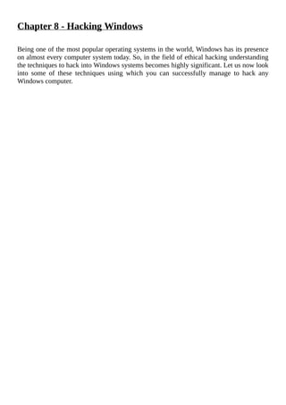 Chapter	8	-	Hacking	Windows
	
Being	one	of	the	most	popular	operating	systems	in	the	world,	Windows	has	its	presence
on	almost	every	computer	system	today.	So,	in	the	field	of	ethical	hacking	understanding
the	techniques	to	hack	into	Windows	systems	becomes	highly	significant.	Let	us	now	look
into	 some	 of	 these	 techniques	 using	 which	 you	 can	 successfully	 manage	 to	 hack	 any
Windows	computer.
	
 