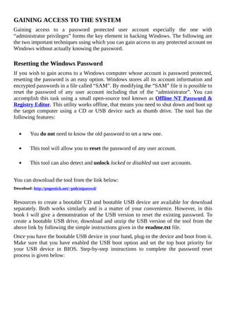 GAINING	ACCESS	TO	THE	SYSTEM
Gaining	 access	 to	 a	 password	 protected	 user	 account	 especially	 the	 one	 with
“administrator	privileges”	forms	the	key	element	in	hacking	Windows.	The	following	are
the	two	important	techniques	using	which	you	can	gain	access	to	any	protected	account	on
Windows	without	actually	knowing	the	password.
	
Resetting	the	Windows	Password
If	you	wish	to	gain	access	to	a	Windows	computer	whose	account	is	password	protected,
resetting	the	password	is	an	easy	option.	Windows	stores	all	its	account	information	and
encrypted	passwords	in	a	file	called	“SAM”.	By	modifying	the	“SAM”	file	it	is	possible	to
reset	 the	 password	 of	 any	 user	 account	 including	 that	 of	 the	 “administrator”.	 You	 can
accomplish	this	task	using	a	small	open-source	tool	known	as	Offline	NT	Password	&
Registry	Editor.	This	utility	works	offline,	that	means	you	need	to	shut	down	and	boot	up
the	 target	 computer	 using	 a	 CD	 or	 USB	 device	 such	 as	 thumb	 drive.	 The	 tool	 has	 the
following	features:
	
										You	do	not	need	to	know	the	old	password	to	set	a	new	one.
	
										This	tool	will	allow	you	to	reset	the	password	of	any	user	account.
	
										This	tool	can	also	detect	and	unlock	locked	or	disabled	out	user	accounts.
	
You	can	download	the	tool	from	the	link	below:
Download:	http://pogostick.net/~pnh/ntpasswd/
	
Resources	to	create	a	bootable	CD	and	bootable	USB	device	are	available	for	download
separately.	Both	works	similarly	and	is	a	matter	of	your	convenience.	However,	in	this
book	I	will	give	a	demonstration	of	the	USB	version	to	reset	the	existing	password.	To
create	a	bootable	USB	drive,	download	and	unzip	the	USB	version	of	the	tool	from	the
above	link	by	following	the	simple	instructions	given	in	the	readme.txt	file.
Once	you	have	the	bootable	USB	device	in	your	hand,	plug-in	the	device	and	boot	from	it.
Make	sure	that	you	have	enabled	the	USB	boot	option	and	set	the	top	boot	priority	for
your	 USB	 device	 in	 BIOS.	 Step-by-step	 instructions	 to	 complete	 the	 password	 reset
process	is	given	below:
	
 