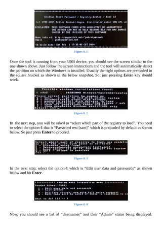Figure	8.	1
	
Once	the	tool	is	running	from	your	USB	device,	you	should	see	the	screen	similar	to	the
one	shown	above.	Just	follow	the	screen	instructions	and	the	tool	will	automatically	detect
the	partition	on	which	the	Windows	is	installed.	Usually	the	right	options	are	preloaded	in
the	square	bracket	as	shown	in	the	below	snapshot.	So,	just	pressing	Enter	key	should
work.
	
Figure	8.	2
	
In		the	next	step,	you	will	be	asked	to	“select	which	part	of	the	registry	to	load”.	You	need
to	select	the	option-1	that	is	“Password	rest	[sam]”	which	is	preloaded	by	default	as	shown
below.	So	just	press	Enter	to	proceed.
	
Figure	8.	3
	
In	the	next	step,	select	the	option-1	which	is	“Edit	user	data	and	passwords”	as	shown
below	and	hit	Enter.
	
Figure	8.	4
	
Now,	 you	 should	 see	 a	 list	 of	 “Usernames”	 and	 their	 “Admin”	 status	 being	 displayed.
 