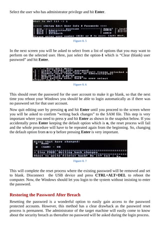 Select	the	user	who	has	administrator	privilege	and	hit	Enter.
	
Figure	8.	5
	
In	the	next	screen	you	will	be	asked	to	select	from	a	list	of	options	that	you	may	want	to
perform	on	the	selected	user.	Here,	just	select	the	option-1	which	is	“Clear	(blank)	user
password”	and	hit	Enter.
	
Figure	8.	6
	
This	should	reset	the	password	for	the	user	account	to	make	it	go	blank,	so	that	the	next
time	you	reboot	your	Windows	you	should	be	able	to	login	automatically	as	if	there	was
no	password	set	for	that	user	account.
Now	quit	editing	user	by	pressing	q	and	hit	Enter	until	you	proceed	to	the	screen	where
you	will	be	asked	to	confirm	“writing	back	changes”	to	the	SAM	file.	This	step	is	very
important	where	you	need	to	press	y	and	hit	Enter	as	shown	in	the	snapshot	below.	If	you
accidentally	press	Enter	keeping	the	default	option	which	is	n,	the	reset	process	will	fail
and	the	whole	procedure	will	have	to	be	repeated	again	from	the	beginning.	So,	changing
the	default	option	from	n	to	y	before	pressing	Enter	is	very	important.
	
Figure	8.	7
	
This	will	complete	the	reset	process	where	the	existing	password	will	be	removed	and	set
to	 blank.	 Disconnect	 	 the	 USB	 device	 and	 press	 CTRL+ALT+DEL	 to	 reboot	 the
computer.	Now,	the	Windows	should	let	you	login	to	the	system	without	insisting	to	enter
the	password.
	
Restoring	the	Password	After	Breach
Resetting	 the	 password	 is	 a	 wonderful	 option	 to	 easily	 gain	 access	 to	 the	 password
protected	 accounts.	 However,	 this	 method	 has	 a	 clear	 drawback	 as	 the	 password	 reset
process	is	permanent.	The	administrator	of	the	target	machine	will	easily	come	to	know
about	the	security	breach	as	thereafter	no	password	will	be	asked	during	the	login	process.
 