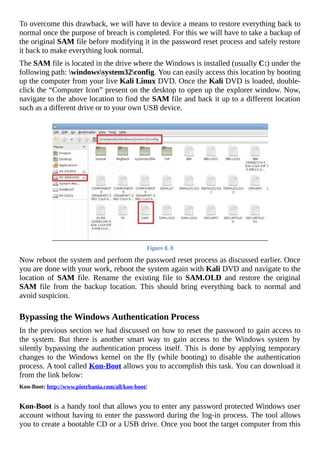 To	overcome	this	drawback,	we	will	have	to	device	a	means	to	restore	everything	back	to
normal	once	the	purpose	of	breach	is	completed.	For	this	we	will	have	to	take	a	backup	of
the	original	SAM	file	before	modifying	it	in	the	password	reset	process	and	safely	restore
it	back	to	make	everything	look	normal.
The	SAM	file	is	located	in	the	drive	where	the	Windows	is	installed	(usually	C:)	under	the
following	path:	windowssystem32config.	You	can	easily	access	this	location	by	booting
up	the	computer	from	your	live	Kali	Linux	DVD.	Once	the	Kali	DVD	is	loaded,	double-
click	the	“Computer	Icon”	present	on	the	desktop	to	open	up	the	explorer	window.	Now,
navigate	to	the	above	location	to	find	the	SAM	file	and	back	it	up	to	a	different	location
such	as	a	different	drive	or	to	your	own	USB	device.
	
Figure	8.	8
Now	reboot	the	system	and	perform	the	password	reset	process	as	discussed	earlier.	Once
you	are	done	with	your	work,	reboot	the	system	again	with	Kali	DVD	and	navigate	to	the
location	 of	 SAM	 file.	 Rename	 the	 existing	 file	 to	 SAM.OLD	 and	 restore	 the	 original
SAM	 file	 from	 the	 backup	 location.	 This	 should	 bring	 everything	 back	 to	 normal	 and
avoid	suspicion.
	
Bypassing	the	Windows	Authentication	Process
In	the	previous	section	we	had	discussed	on	how	to	reset	the	password	to	gain	access	to
the	 system.	 But	 there	 is	 another	 smart	 way	 to	 gain	 access	 to	 the	 Windows	 system	 by
silently	bypassing	the	authentication	process	itself.	This	is	done	by	applying	temporary
changes	to	the	Windows	kernel	on	the	fly	(while	booting)	to	disable	the	authentication
process.	A	tool	called	Kon-Boot	allows	you	to	accomplish	this	task.	You	can	download	it
from	the	link	below:
Kon-Boot:	http://www.piotrbania.com/all/kon-boot/
	
Kon-Boot	is	a	handy	tool	that	allows	you	to	enter	any	password	protected	Windows	user
account	without	having	to	enter	the	password	during	the	log-in	process.	The	tool	allows
you	to	create	a	bootable	CD	or	a	USB	drive.	Once	you	boot	the	target	computer	from	this
 