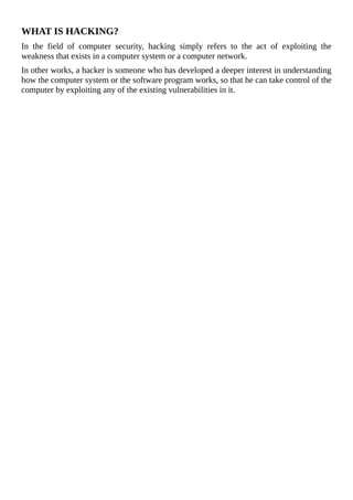 WHAT	IS	HACKING?
In	 the	 field	 of	 computer	 security,	 hacking	 simply	 refers	 to	 the	 act	 of	 exploiting	 the
weakness	that	exists	in	a	computer	system	or	a	computer	network.
In	other	works,	a	hacker	is	someone	who	has	developed	a	deeper	interest	in	understanding
how	the	computer	system	or	the	software	program	works,	so	that	he	can	take	control	of	the
computer	by	exploiting	any	of	the	existing	vulnerabilities	in	it.
	
 