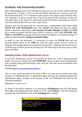 DUMPING	THE	PASSWORD	HASHES
After	understanding	some	of	the	techniques	to	gain	access	to	the	system	without	knowing
the	password,	it	is	time	to	move	on	one	step	further	and	find	out	a	means	to	crack	the
actual	password	itself.	If	it	is	required	to	gain	access	to	the	target	system	multiple	times
over	a	period,	it	is	always	a	good	idea	to	unveil	the	password	by	cracking	it	so	that	you
can	easily	login	to	the	system	by	entering	the	password	thereby	eliminating	the	need	to
reset	the	password	each	time	you	want	to	gain	access.
Windows	user	account	passwords	are	converted	into	a	cryptographic	hash	format	called
NTLM	 (NT	 LAN	 MANAGER)	 hash.	 This	 NTLM	 hash	 along	 with	 the	 user	 profile
details	is	stored	in	a	special	file	called	Security	Accounts	Manager	or	SAM.	The	SAM
file	is	further	encrypted	with	the	syskey	which	is	stored	in	a	file	called	SYSTEM.	Both
SAM	and	SYSTEM	are	located	in	the	drive	where	the	Windows	in	installed	(usually	C:)
under	the	following	path:	windowssystem32config.
In	 order	 to	 crack	 the	 password,	 it	 is	 necessary	 to	 extract	 the	 NTLM	 hash	 and	 user
accounts	 details	 stored	 in	 the	 SAM	 file	 from	 the	 target	 system	 which	 is	 known	 as
dumping.	The	dumped	details	are	transferred	to	the	hacker’s	computer	and	the	password	is
cracked	using	an	offline	password	cracking	tool.	The	following	are	the	two	ways	to	dump
password	hashes:
	
Dumping	Hashes	With	Administrator	Access
If	 you	 have	 administrator	 access	 to	 the	 system	 on	 which	 you	 want	 to	 dump	 password
hashes,	you	can	use	a	handy	tool	called	PWDUMP.	This	is	an	open-source	command-line
tool	to	quickly	dump	password	hashes	onto	a	text	file.	The	tool	can	be	downloaded	from
the	link	below:
PWDUMP:	http://www.tarasco.org/security/pwdump_7/
	
This	is	a	very	small	tool	which	is	less	than	a	MB	in	size	and	can	be	carried	to	the	target
location	in	a	USB	thumb	drive.	To	dump	the	hashes,	just	open	the	command	prompt	with
administrator	 rights,	 navigate	 to	 the	 location	 of	 the	 tool	 (PwDump7.exe)	 and	 run	 the
following	command:
PwDump7.exe	>>	targetfilename.txt
	
As	shown	in	the	below	snapshot,	I	am	running	the	PwDump.exe	from	my	USB	thumb
drive	(M:)	 and	 dumping	 the	 hash	 details	 in	 a	 file	 called	 hash.txt.	This	file	should	get
created	in	the	same	directory	from	which	PwDump.exe	is	running.
	
 