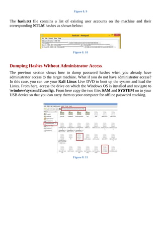Figure	8.	9
	
The	 hash.txt	 file	 contains	 a	 list	 of	 existing	 user	 accounts	 on	 the	 machine	 and	 their
corresponding	NTLM	hashes	as	shown	below:
	
Figure	8.	10
	
Dumping	Hashes	Without	Administrator	Access
The	 previous	 section	 shows	 how	 to	 dump	 password	 hashes	 when	 you	 already	 have
administrator	access	to	the	target	machine.	What	if	you	do	not	have	administrator	access?
In	this	case,	you	can	use	your	Kali	Linux	Live	DVD	to	boot	up	the	system	and	load	the
Linux.	From	here,	access	the	drive	on	which	the	Windows	OS	is	installed	and	navigate	to
windowssystem32config.	From	here	copy	the	two	files	SAM	and	SYSTEM	on	to	your
USB	device	so	that	you	can	carry	them	to	your	computer	for	offline	password	cracking.
	
Figure	8.	11
	
 