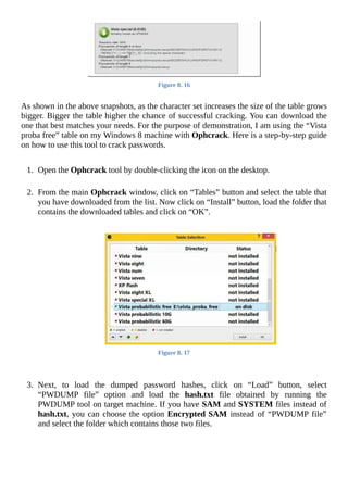 Figure	8.	16
	
As	shown	in	the	above	snapshots,	as	the	character	set	increases	the	size	of	the	table	grows
bigger.	Bigger	the	table	higher	the	chance	of	successful	cracking.	You	can	download	the
one	that	best	matches	your	needs.	For	the	purpose	of	demonstration,	I	am	using	the	“Vista
proba	free”	table	on	my	Windows	8	machine	with	Ophcrack.	Here	is	a	step-by-step	guide
on	how	to	use	this	tool	to	crack	passwords.
	
1.	 Open	the	Ophcrack	tool	by	double-clicking	the	icon	on	the	desktop.
	
2.	 From	the	main	Ophcrack	window,	click	on	“Tables”	button	and	select	the	table	that
you	have	downloaded	from	the	list.	Now	click	on	“Install”	button,	load	the	folder	that
contains	the	downloaded	tables	and	click	on	“OK”.
	
	
Figure	8.	17
	
	
3.	 Next,	 to	 load	 the	 dumped	 password	 hashes,	 click	 on	 “Load”	 button,	 select
“PWDUMP	 file”	 option	 and	 load	 the	 hash.txt	 file	 obtained	 by	 running	 the
PWDUMP	tool	on	target	machine.	If	you	have	SAM	and	SYSTEM	files	instead	of
hash.txt,	you	can	choose	the	option	Encrypted	SAM	instead	of	“PWDUMP	file”
and	select	the	folder	which	contains	those	two	files.
	
 