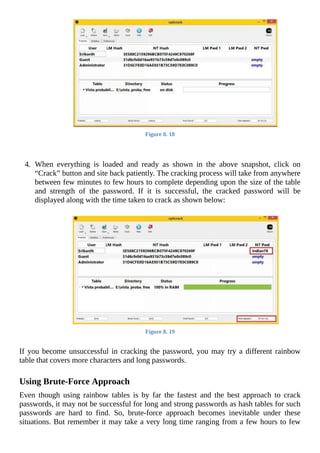 Figure	8.	18
	
	
4.	 When	 everything	 is	 loaded	 and	 ready	 as	 shown	 in	 the	 above	 snapshot,	 click	 on
“Crack”	button	and	site	back	patiently.	The	cracking	process	will	take	from	anywhere
between	few	minutes	to	few	hours	to	complete	depending	upon	the	size	of	the	table
and	 strength	 of	 the	 password.	 If	 it	 is	 successful,	 the	 cracked	 password	 will	 be
displayed	along	with	the	time	taken	to	crack	as	shown	below:
	
Figure	8.	19
	
If	you	become	unsuccessful	in	cracking	the	password,	you	may	try	a	different	rainbow
table	that	covers	more	characters	and	long	passwords.
	
Using	Brute-Force	Approach
Even	 though	 using	 rainbow	 tables	 is	 by	 far	 the	 fastest	 and	 the	 best	 approach	 to	 crack
passwords,	it	may	not	be	successful	for	long	and	strong	passwords	as	hash	tables	for	such
passwords	 are	 hard	 to	 find.	 So,	 brute-force	 approach	 becomes	 inevitable	 under	 these
situations.	But	remember	it	may	take	a	very	long	time	ranging	from	a	few	hours	to	few
 