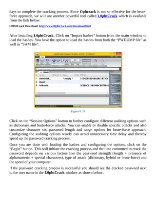 days	to	complete	the	cracking	process.	Since	Ophcrack	is	not	so	effective	for	the	brute-
force	approach,	we	will	use	another	powerful	tool	called	L0phtCrack	which	is	available
from	the	link	below:
L0PhtCrack	Download:	http://www.l0phtcrack.com/download.html
	
After	installing	L0phtCrack,	Click	on	“Import	hashes”	button	from	the	main	window	to
load	the	hashes.	You	have	the	option	to	load	the	hashes	from	both	the	“PWDUMP	file”	as
well	as	“SAM	file”.
	
Figure	8.	20
	
Click	on	the	“Session	Options”	button	to	further	configure	different	auditing	options	such
as	dictionary	and	brute-force	attacks.	You	can	enable	or	disable	specific	attacks	and	also
customize	 character	 set,	 password	 length	 and	 range	 options	 for	 brute-force	 approach.
Configuring	 the	 auditing	 options	 wisely	 can	 avoid	 unnecessary	 time	 delay	 and	 thereby
speed	up	the	password	cracking	process.
Once	 you	 are	 done	 with	 loading	 the	 hashes	 and	 configuring	 the	 options,	 click	 on	 the
“Begin”	button.	This	will	initiate	the	cracking	process	and	the	time	consumed	to	crack	the
password	 depends	 on	 various	 factors	 like	 the	 password	 strength	 (length	 +	 presence	 of
alphanumeric	+	special	characters),	type	of	attack	(dictionary,	hybrid	or	brute-force)	and
the	speed	of	your	computer.
If	the	password	cracking	process	is	successful	you	should	see	the	cracked	password	next
to	the	user	name	in	the	L0phtCrack	window	as	shown	below:
	
 