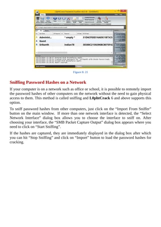 Figure	8.	21
	
Sniffing	Password	Hashes	on	a	Network
If	your	computer	is	on	a	network	such	as	office	or	school,	it	is	possible	to	remotely	import
the	password	hashes	of	other	computers	on	the	network	without	the	need	to	gain	physical
access	to	them.	This	method	is	called	sniffing	and	L0phtCrack	6	and	above	supports	this
option.
To	sniff	password	hashes	from	other	computers,	just	click	on	the	“Import	From	Sniffer”
button	on	the	main	window.		If	more	than	one	network	interface	is	detected,	the	“Select
Network	 Interface”	 dialog	 box	 allows	 you	 to	 choose	 the	 interface	 to	 sniff	 on.	 After
choosing	your	interface,	the	“SMB	Packet	Capture	Output”	dialog	box	appears	where	you
need	to	click	on	“Start	Sniffing”.
If	the	hashes	are	captured,	they	are	immediately	displayed	in	the	dialog	box	after	which
you	can	hit	“Stop	Sniffing”	and	click	on	“Import”	button	to	load	the	password	hashes	for
cracking.
	
 
