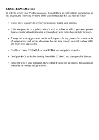 COUNTERMEASURES
In	order	to	secure	your	Windows	computer	from	all	those	possible	attacks	as	mentioned	in
this	chapter,	the	following	are	some	of	the	countermeasures	that	you	need	to	follow:
	
Do	not	allow	strangers	to	access	your	computer	during	your	absence.
	
If	the	computer	is	on	a	public	network	such	as	school	or	office,	password	protect
those	accounts	with	administrator	access	and	only	give	limited	accounts	to	the	users.
	
Always	use	a	strong	password	that	is	hard	to	guess.	Strong	passwords	contain	a	mix
of	alphanumeric	and	special	characters	that	are	long	enough	to	avoid	rainbow	table
and	brute-force	approaches.
	
Disable	access	to	CD/DVD	drives	and	USB	devices	on	public	networks.
	
Configure	BIOS	to	disable	booting	from	USB,	CD/DVD	and	other	portable	devices.
	
Password	protect	your	computer	BIOS	so	that	it	would	not	be	possible	for	an	attacker
to	modify	its	settings	and	gain	access.
 