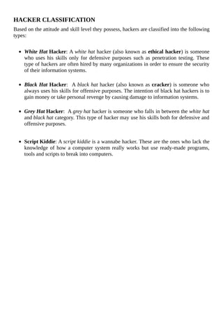 HACKER	CLASSIFICATION
Based	on	the	attitude	and	skill	level	they	possess,	hackers	are	classified	into	the	following
types:
	
White	Hat	Hacker:	A	white	hat	hacker	(also	known	as	ethical	hacker)	is	someone
who	uses	his	skills	only	for	defensive	purposes	such	as	penetration	testing.	These
type	of	hackers	are	often	hired	by	many	organizations	in	order	to	ensure	the	security
of	their	information	systems.
	
Black	Hat	Hacker:		A	black	hat	hacker	(also	known	as	cracker)	is	someone	who
always	uses	his	skills	for	offensive	purposes.	The	intention	of	black	hat	hackers	is	to
gain	money	or	take	personal	revenge	by	causing	damage	to	information	systems.
	
Grey	Hat	Hacker:		A	grey	hat	hacker	is	someone	who	falls	in	between	the	white	hat
and	black	hat	category.	This	type	of	hacker	may	use	his	skills	both	for	defensive	and
offensive	purposes.
Script	Kiddie:	A	script	kiddie	is	a	wannabe	hacker.	These	are	the	ones	who	lack	the
knowledge	of	how	a	computer	system	really	works	but	use	ready-made	programs,
tools	and	scripts	to	break	into	computers.
	
 