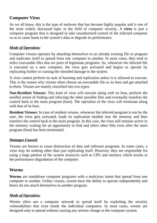 Computer	Virus
As	we	all	know,	this	is	the	type	of	malware	that	has	become	highly	popular	and	is	one	of
the	 most	 widely	 discussed	 topic	 in	 the	 field	 of	 computer	 security.	 A	 virus	 is	 just	 a
computer	program	that	is	designed	to	take	unauthorized	control	of	the	infected	computer
so	as	to	cause	harm	to	the	system’s	data	or	degrade	its	performance.
	
Mode	of	Operation:
Computer	viruses	operates	by	attaching	themselves	to	an	already	existing	file	or	program
and	replicates	itself	to	spread	from	one	computer	to	another.	In	most	cases,	they	tend	to
infect	executable	files	that	are	parts	of	legitimate	programs.	So,	whenever	the	infected	file
is	 executed	 on	 a	 new	 computer,	 the	 virus	 gets	 activated	 and	 begins	 to	 operate	 by
replicating	further	or	causing	the	intended	damage	to	the	system.
A	virus	cannot	perform	its	task	of	harming	and	replication	unless	it	is	allowed	to	execute.
This	is	the	reason	why	viruses	often	choose	an	executable	file	as	its	host	and	get	attached
to	them.	Viruses	are	mainly	classified	into	two	types:
Non-Resident	Viruses:	This	kind	of	virus	will	execute	along	with	its	host,	perform	the
needful	action	of	finding	and	infecting	the	other	possible	files	and	eventually	transfers	the
control	back	to	the	main	program	(host).	The	operation	of	the	virus	will	terminate	along
with	that	of	its	host.
Resident	Viruses:	In	case	of	resident	viruses,	whenever	the	infected	program	is	run	by	the
user,	 the	 virus	 gets	 activated,	 loads	 its	 replication	 module	 into	 the	 memory	 and	 then
transfers	the	control	back	to	the	main	program.	In	this	case,	the	virus	still	remains	active	in
the	memory	waiting	for	an	opportunity	to	find	and	infect	other	files	even	after	the	main
program	(host)	has	been	terminated.
	
Damages	Caused:
Viruses	are	known	to	cause	destruction	of	data	and	software	programs.	In	some	cases,	a
virus	may	do	nothing	other	than	just	replicating	itself.	However,	they	are	responsible	for
using	a	large	portion	of	the	system	resources	such	as	CPU	and	memory	which	results	in
the	performance	degradation	of	the	computer.
	
Worms
Worms	are	standalone	computer	programs	with	a	malicious	intent	that	spread	from	one
computer	to	another.	Unlike	viruses,	worms	have	the	ability	to	operate	independently	and
hence	do	not	attach	themselves	to	another	program.
	
Mode	of	Operation:
Worms	 often	 use	 a	 computer	 network	 to	 spread	 itself	 by	 exploiting	 the	 security
vulnerabilities	 that	 exist	 inside	 the	 individual	 computers.	 In	 most	 cases,	 worms	 are
designed	only	to	spread	without	causing	any	serious	change	to	the	computer	system.
 